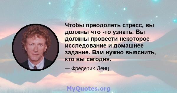 Чтобы преодолеть стресс, вы должны что -то узнать. Вы должны провести некоторое исследование и домашнее задание. Вам нужно выяснить, кто вы сегодня.