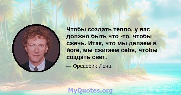 Чтобы создать тепло, у вас должно быть что -то, чтобы сжечь. Итак, что мы делаем в йоге, мы сжигаем себя, чтобы создать свет.