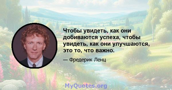 Чтобы увидеть, как они добиваются успеха, чтобы увидеть, как они улучшаются, это то, что важно.