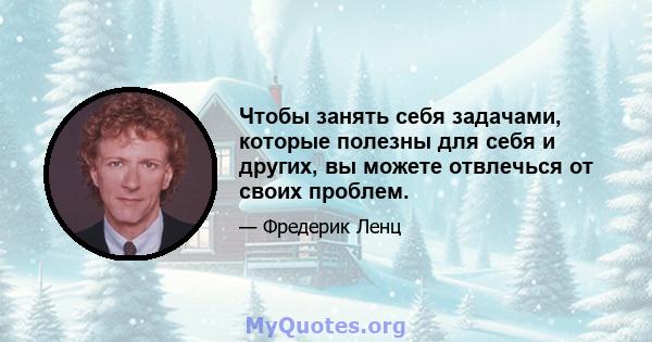 Чтобы занять себя задачами, которые полезны для себя и других, вы можете отвлечься от своих проблем.