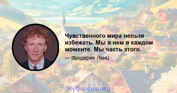 Чувственного мира нельзя избежать. Мы в нем в каждом моменте. Мы часть этого.