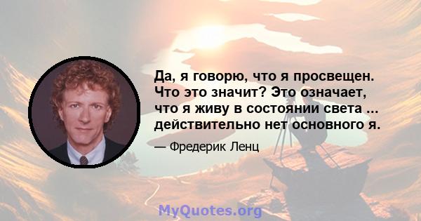 Да, я говорю, что я просвещен. Что это значит? Это означает, что я живу в состоянии света ... действительно нет основного я.