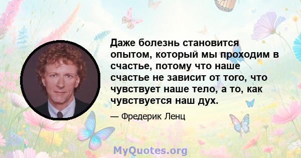 Даже болезнь становится опытом, который мы проходим в счастье, потому что наше счастье не зависит от того, что чувствует наше тело, а то, как чувствуется наш дух.