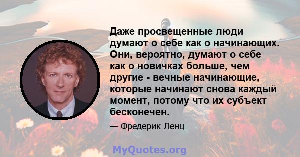 Даже просвещенные люди думают о себе как о начинающих. Они, вероятно, думают о себе как о новичках больше, чем другие - вечные начинающие, которые начинают снова каждый момент, потому что их субъект бесконечен.