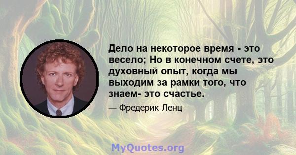 Дело на некоторое время - это весело; Но в конечном счете, это духовный опыт, когда мы выходим за рамки того, что знаем- это счастье.