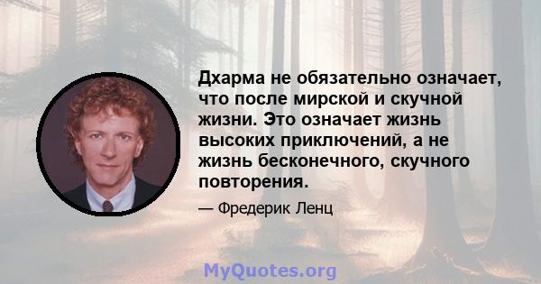 Дхарма не обязательно означает, что после мирской и скучной жизни. Это означает жизнь высоких приключений, а не жизнь бесконечного, скучного повторения.