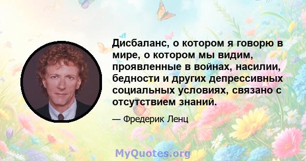 Дисбаланс, о котором я говорю в мире, о котором мы видим, проявленные в войнах, насилии, бедности и других депрессивных социальных условиях, связано с отсутствием знаний.