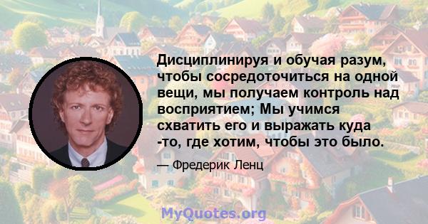 Дисциплинируя и обучая разум, чтобы сосредоточиться на одной вещи, мы получаем контроль над восприятием; Мы учимся схватить его и выражать куда -то, где хотим, чтобы это было.