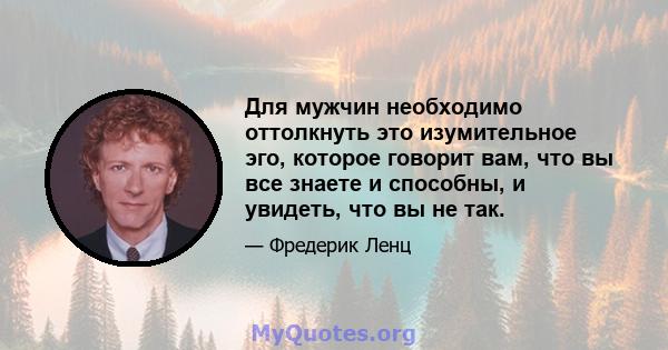 Для мужчин необходимо оттолкнуть это изумительное эго, которое говорит вам, что вы все знаете и способны, и увидеть, что вы не так.