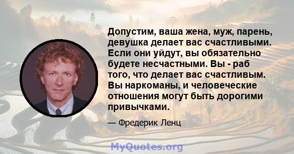 Допустим, ваша жена, муж, парень, девушка делает вас счастливыми. Если они уйдут, вы обязательно будете несчастными. Вы - раб того, что делает вас счастливым. Вы наркоманы, и человеческие отношения могут быть дорогими