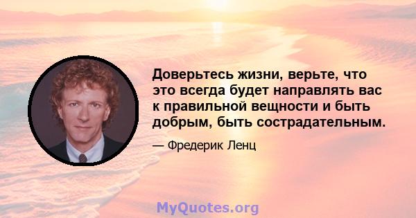 Доверьтесь жизни, верьте, что это всегда будет направлять вас к правильной вещности и быть добрым, быть сострадательным.