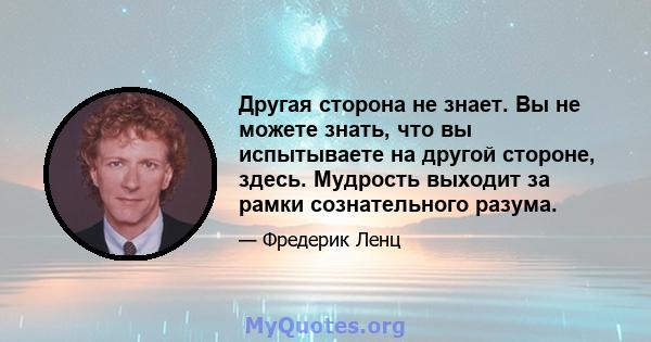 Другая сторона не знает. Вы не можете знать, что вы испытываете на другой стороне, здесь. Мудрость выходит за рамки сознательного разума.