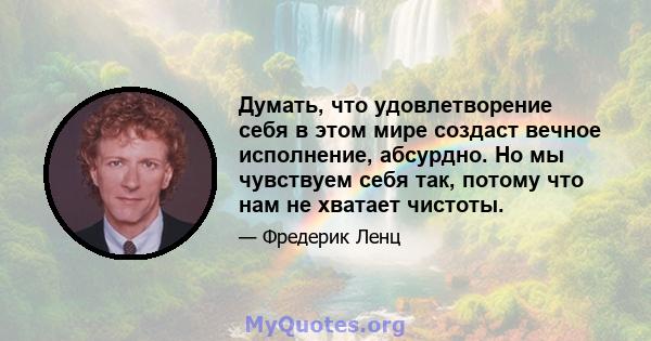 Думать, что удовлетворение себя в этом мире создаст вечное исполнение, абсурдно. Но мы чувствуем себя так, потому что нам не хватает чистоты.