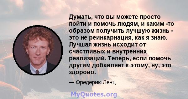 Думать, что вы можете просто пойти и помочь людям, и каким -то образом получить лучшую жизнь - это не реинкарнация, как я знаю. Лучшая жизнь исходит от счастливых и внутренних реализаций. Теперь, если помочь другим