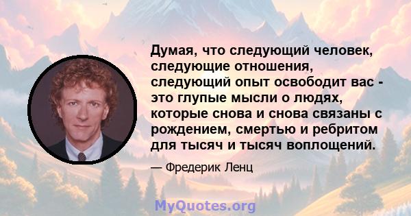 Думая, что следующий человек, следующие отношения, следующий опыт освободит вас - это глупые мысли о людях, которые снова и снова связаны с рождением, смертью и ребритом для тысяч и тысяч воплощений.