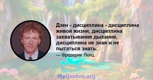 Дзен - дисциплина - дисциплина живой жизни, дисциплина захватывания дыхания, дисциплина не зная и не пытаться знать.