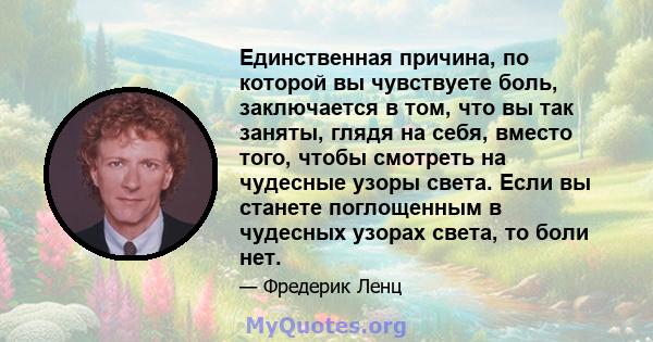 Единственная причина, по которой вы чувствуете боль, заключается в том, что вы так заняты, глядя на себя, вместо того, чтобы смотреть на чудесные узоры света. Если вы станете поглощенным в чудесных узорах света, то боли 