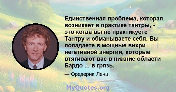 Единственная проблема, которая возникает в практике тантры, - это когда вы не практикуете Тантру и обманываете себя. Вы попадаете в мощные вихри негативной энергии, которые втягивают вас в нижние области Бардо ... в