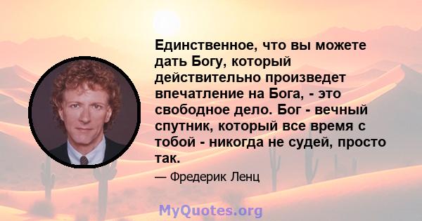 Единственное, что вы можете дать Богу, который действительно произведет впечатление на Бога, - это свободное дело. Бог - вечный спутник, который все время с тобой - никогда не судей, просто так.