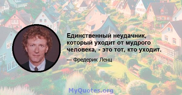 Единственный неудачник, который уходит от мудрого человека, - это тот, кто уходит.