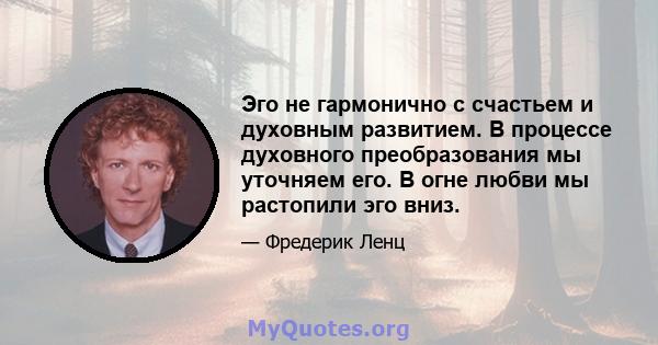 Эго не гармонично с счастьем и духовным развитием. В процессе духовного преобразования мы уточняем его. В огне любви мы растопили эго вниз.