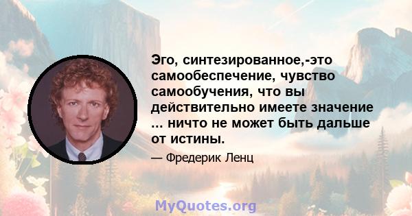 Эго, синтезированное,-это самообеспечение, чувство самообучения, что вы действительно имеете значение ... ничто не может быть дальше от истины.