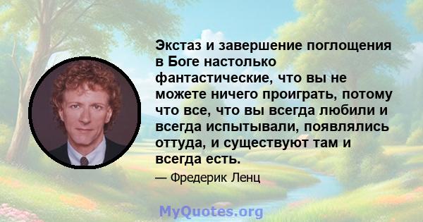 Экстаз и завершение поглощения в Боге настолько фантастические, что вы не можете ничего проиграть, потому что все, что вы всегда любили и всегда испытывали, появлялись оттуда, и существуют там и всегда есть.