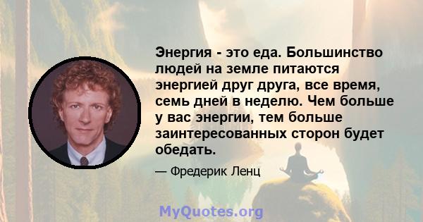 Энергия - это еда. Большинство людей на земле питаются энергией друг друга, все время, семь дней в неделю. Чем больше у вас энергии, тем больше заинтересованных сторон будет обедать.