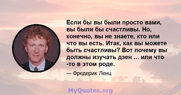 Если бы вы были просто вами, вы были бы счастливы. Но, конечно, вы не знаете, кто или что вы есть. Итак, как вы можете быть счастливы? Вот почему вы должны изучать дзен ... или что -то в этом роде.