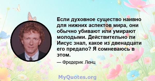 Если духовное существо наивно для нижних аспектов мира, они обычно убивают или умирают молодыми. Действительно ли Иисус знал, какое из двенадцати его предало? Я сомневаюсь в этом.