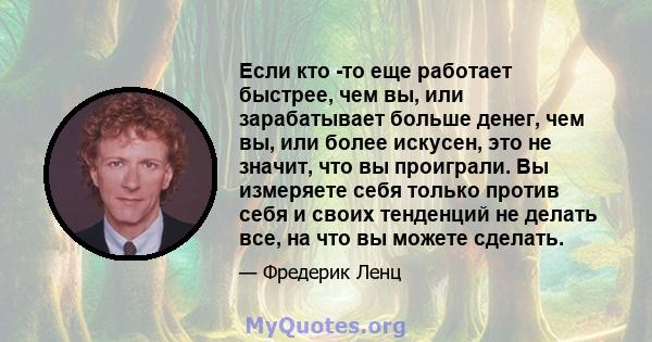 Если кто -то еще работает быстрее, чем вы, или зарабатывает больше денег, чем вы, или более искусен, это не значит, что вы проиграли. Вы измеряете себя только против себя и своих тенденций не делать все, на что вы