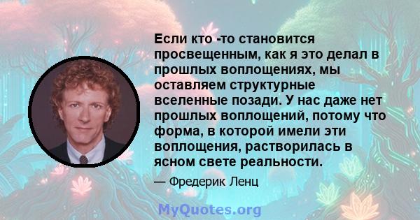 Если кто -то становится просвещенным, как я это делал в прошлых воплощениях, мы оставляем структурные вселенные позади. У нас даже нет прошлых воплощений, потому что форма, в которой имели эти воплощения, растворилась в 