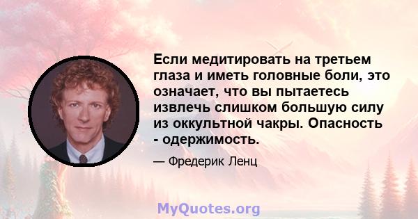 Если медитировать на третьем глаза и иметь головные боли, это означает, что вы пытаетесь извлечь слишком большую силу из оккультной чакры. Опасность - одержимость.