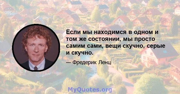 Если мы находимся в одном и том же состоянии, мы просто самим сами, вещи скучно, серые и скучно.