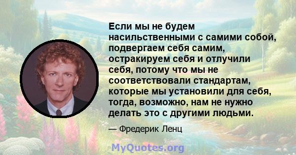 Если мы не будем насильственными с самими собой, подвергаем себя самим, остракируем себя и отлучили себя, потому что мы не соответствовали стандартам, которые мы установили для себя, тогда, возможно, нам не нужно делать 