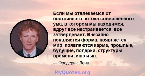 Если мы отвлекаемся от постоянного потока совершенного ума, в котором мы находимся, вдруг все настраивается, все затвердевает. Внезапно появляется форма, появляется мир, появляются карма, прошлые, будущие, подарки,