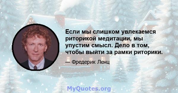 Если мы слишком увлекаемся риторикой медитации, мы упустим смысл. Дело в том, чтобы выйти за рамки риторики.