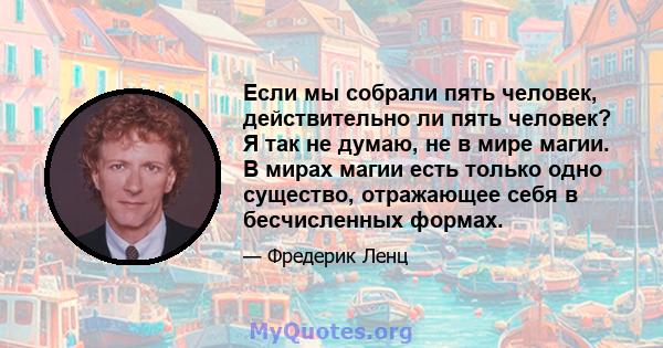 Если мы собрали пять человек, действительно ли пять человек? Я так не думаю, не в мире магии. В мирах магии есть только одно существо, отражающее себя в бесчисленных формах.