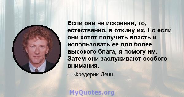 Если они не искренни, то, естественно, я откину их. Но если они хотят получить власть и использовать ее для более высокого блага, я помогу им. Затем они заслуживают особого внимания.