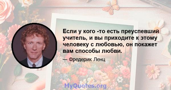 Если у кого -то есть преуспевший учитель, и вы приходите к этому человеку с любовью, он покажет вам способы любви.