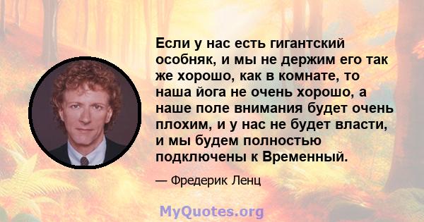 Если у нас есть гигантский особняк, и мы не держим его так же хорошо, как в комнате, то наша йога не очень хорошо, а наше поле внимания будет очень плохим, и у нас не будет власти, и мы будем полностью подключены к