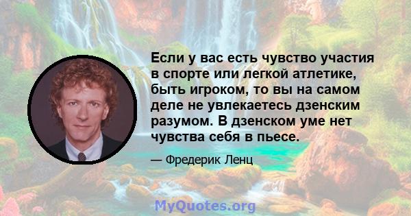 Если у вас есть чувство участия в спорте или легкой атлетике, быть игроком, то вы на самом деле не увлекаетесь дзенским разумом. В дзенском уме нет чувства себя в пьесе.