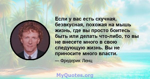 Если у вас есть скучная, безвкусная, похожая на мышь жизнь, где вы просто боитесь быть или делать что-либо, то вы не внесете много в свою следующую жизнь. Вы не приносите много власти.