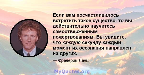 Если вам посчастливилось встретить такое существо, то вы действительно научитесь самоотверженным пожертвованиям. Вы увидите, что каждую секунду каждый момент их осознания направлен на других.