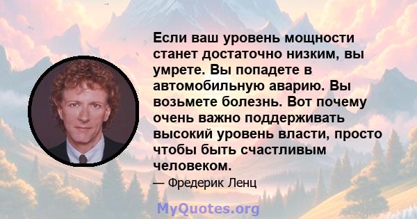 Если ваш уровень мощности станет достаточно низким, вы умрете. Вы попадете в автомобильную аварию. Вы возьмете болезнь. Вот почему очень важно поддерживать высокий уровень власти, просто чтобы быть счастливым человеком.