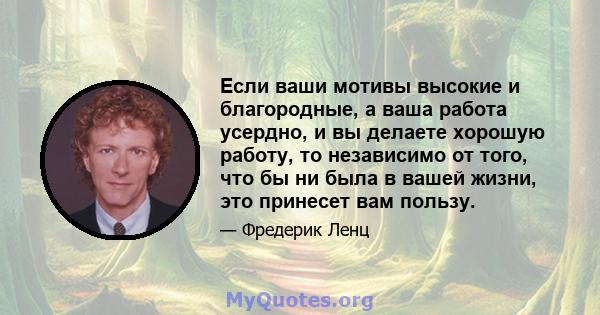 Если ваши мотивы высокие и благородные, а ваша работа усердно, и вы делаете хорошую работу, то независимо от того, что бы ни была в вашей жизни, это принесет вам пользу.