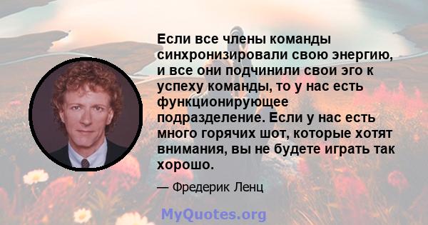 Если все члены команды синхронизировали свою энергию, и все они подчинили свои эго к успеху команды, то у нас есть функционирующее подразделение. Если у нас есть много горячих шот, которые хотят внимания, вы не будете