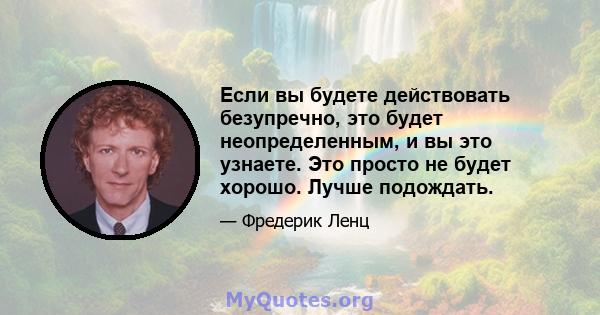 Если вы будете действовать безупречно, это будет неопределенным, и вы это узнаете. Это просто не будет хорошо. Лучше подождать.