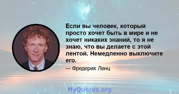 Если вы человек, который просто хочет быть в мире и не хочет никаких знаний, то я не знаю, что вы делаете с этой лентой. Немедленно выключите его.