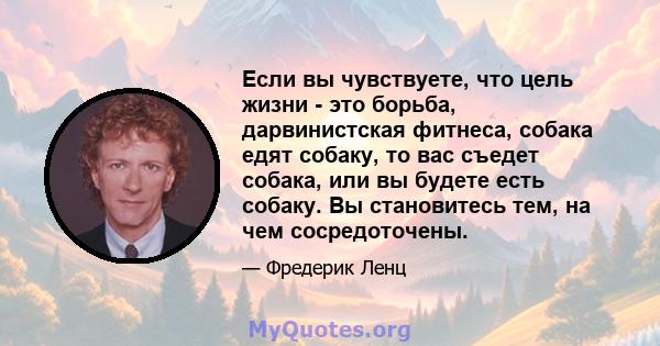 Если вы чувствуете, что цель жизни - это борьба, дарвинистская фитнеса, собака едят собаку, то вас съедет собака, или вы будете есть собаку. Вы становитесь тем, на чем сосредоточены.